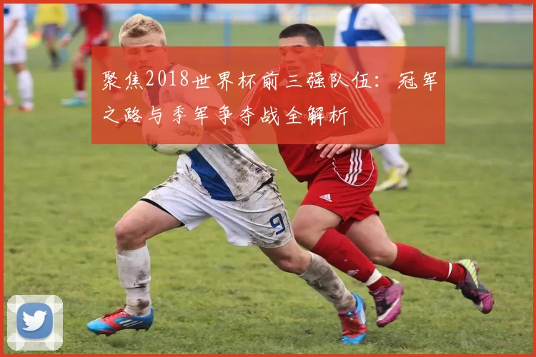 聚焦2018世界杯前三强队伍:冠军之路与季军争夺战全解析