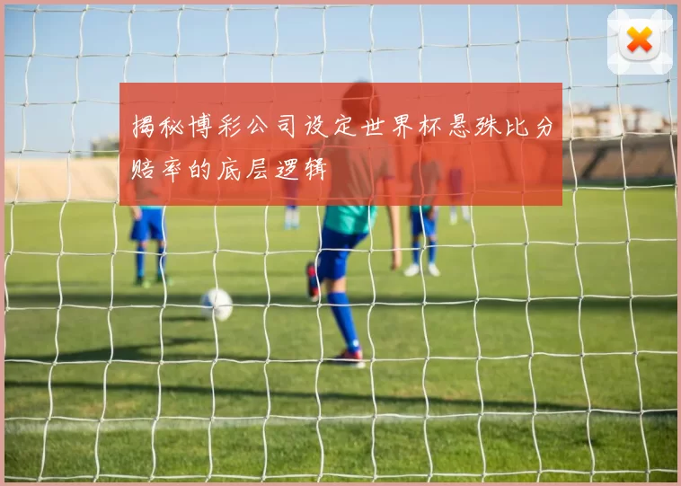 揭秘博彩公司设定世界杯悬殊比分赔率的底层逻辑