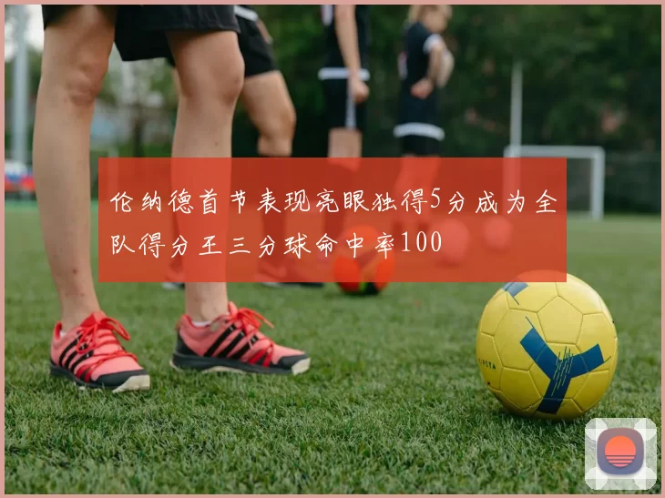伦纳德首节表现亮眼独得5分成为全队得分王三分球命中率100