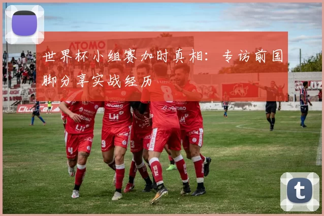 世界杯小组赛加时真相：专访前国脚分享实战经历