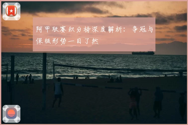 阿甲联赛积分榜深度解析：争冠与保级形势一目了然
