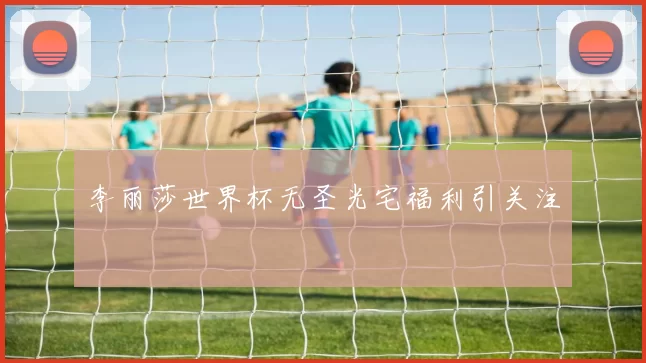 李丽莎世界杯无圣光宅福利引关注