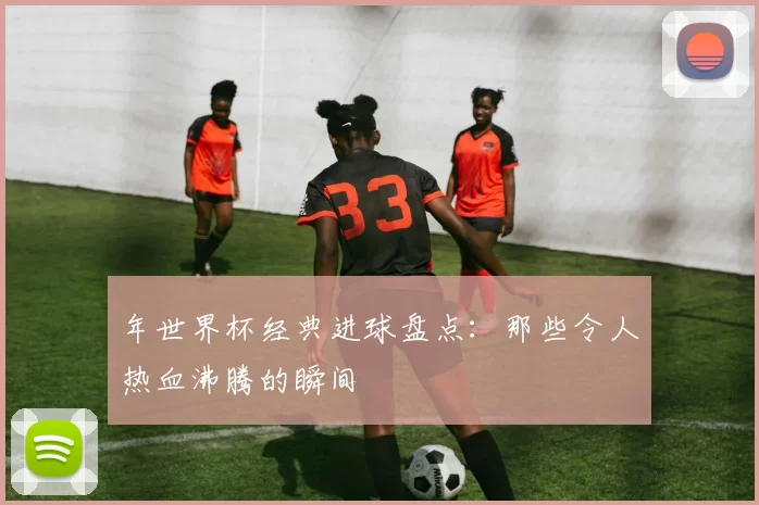 年世界杯经典进球盘点：那些令人热血沸腾的瞬间