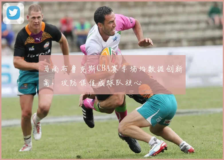 马尚布鲁克斯CBA赛季场均数据创新高，攻防俱佳成球队核心