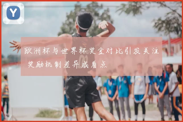 欧洲杯与世界杯奖金对比引发关注 奖励机制差异成看点