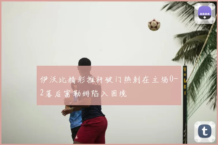 伊沃比精彩推杆破门热刺在主场0-2落后富勒姆陷入困境