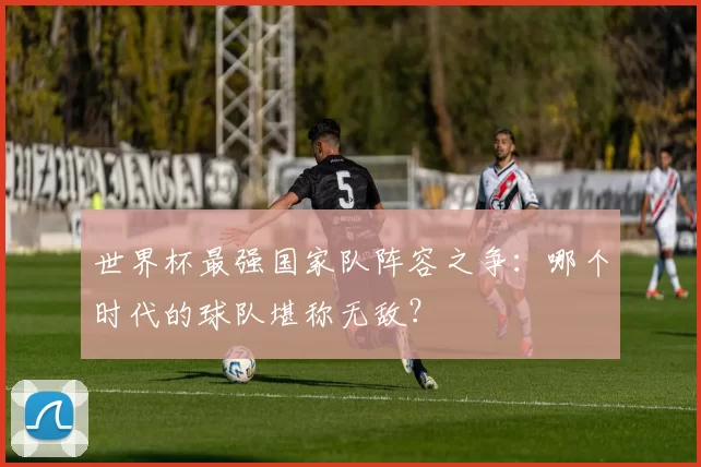 世界杯最强国家队阵容之争:哪个时代的球队堪称无敌?