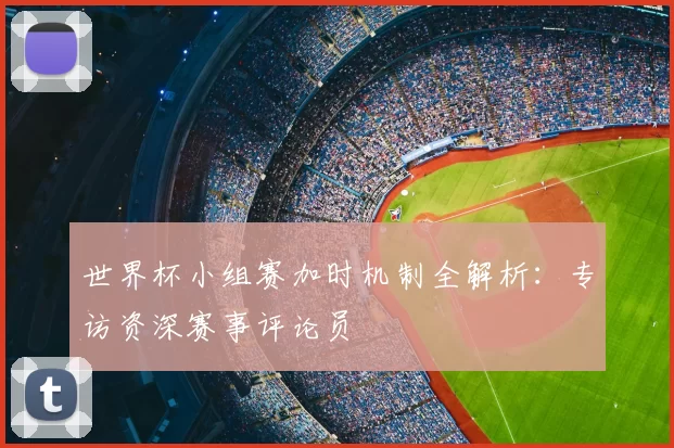 世界杯小组赛加时机制全解析：专访资深赛事评论员