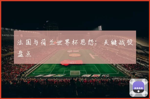 法国与荷兰世界杯恩怨：关键战役盘点