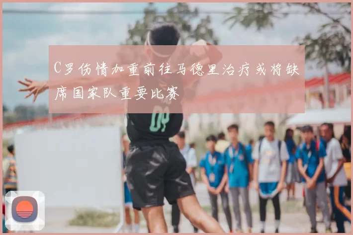 C罗伤情加重前往马德里治疗或将缺席国家队重要比赛