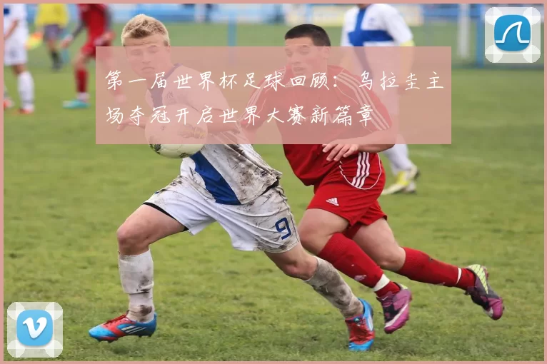 第一届世界杯足球回顾：乌拉圭主场夺冠开启世界大赛新篇章