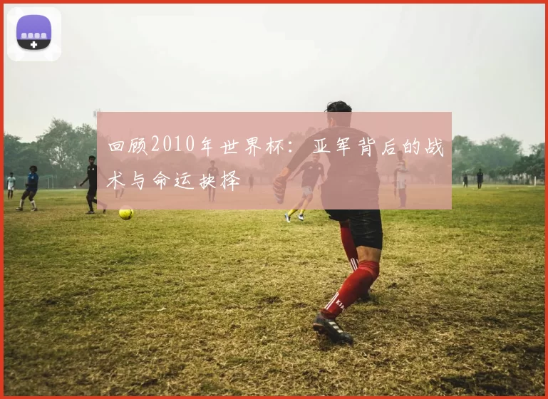 回顾2010年世界杯：亚军背后的战术与命运抉择