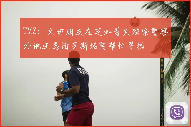 TMZ：文班朋友在芝加哥失踪除警察外他还恳请罗斯诺阿帮忙寻找
