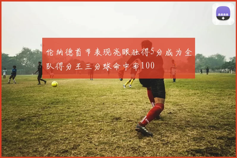 伦纳德首节表现亮眼独得5分成为全队得分王三分球命中率100