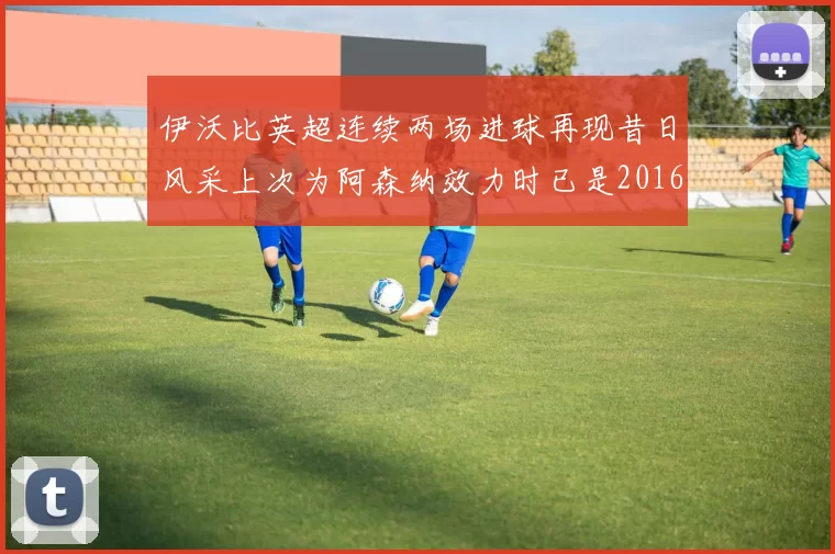 伊沃比英超连续两场进球再现昔日风采上次为阿森纳效力时已是2016年