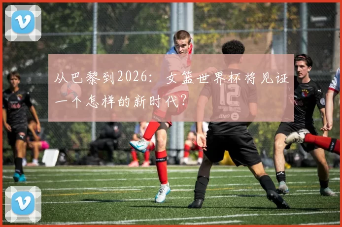 从巴黎到2026：女篮世界杯将见证一个怎样的新时代？