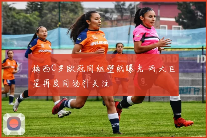 梅西C罗欧冠同组壁纸曝光 两大巨星再度同场引关注