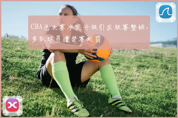 CBA总决赛冲突升级引发联赛整顿，多队球员遭禁赛处罚