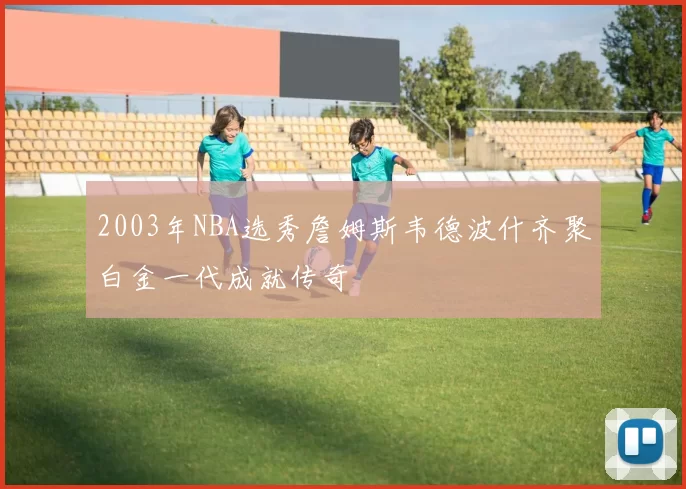 2003年NBA选秀詹姆斯韦德波什齐聚白金一代成就传奇