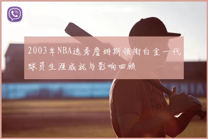 2003年NBA选秀詹姆斯领衔白金一代球员生涯成就与影响回顾