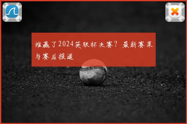 谁赢了2024英联杯决赛?最新赛果与赛后报道