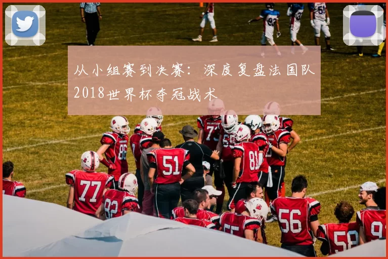 从小组赛到决赛：深度复盘法国队2018世界杯夺冠战术