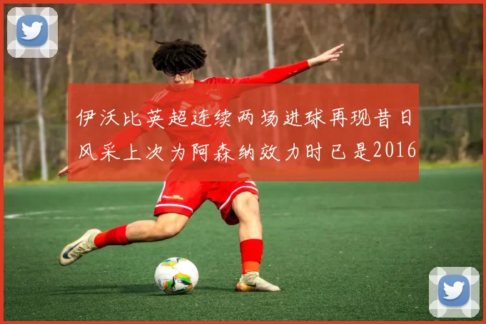 伊沃比英超连续两场进球再现昔日风采上次为阿森纳效力时已是2016年