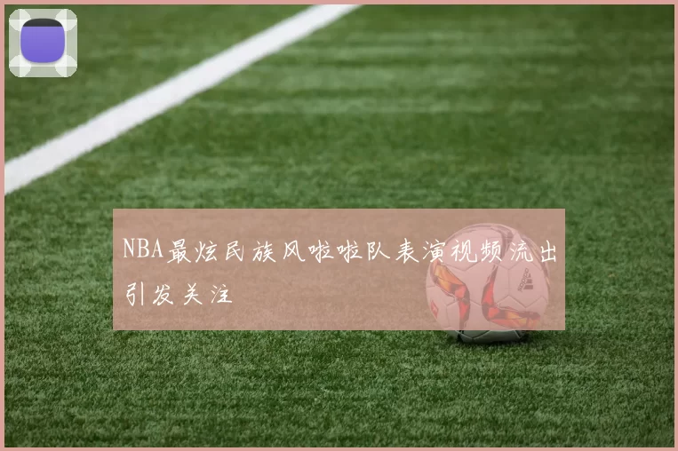 NBA最炫民族风啦啦队表演视频流出引发关注