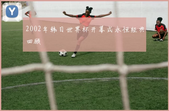 2002年韩日世界杯开幕式永恒经典回顾