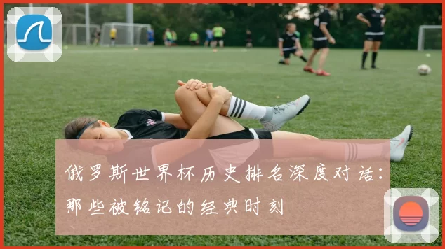 俄罗斯世界杯历史排名深度对话：那些被铭记的经典时刻
