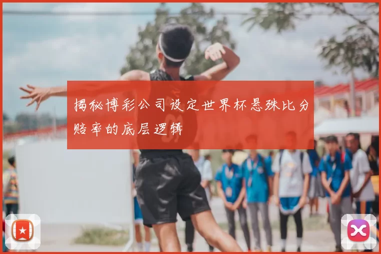 揭秘博彩公司设定世界杯悬殊比分赔率的底层逻辑