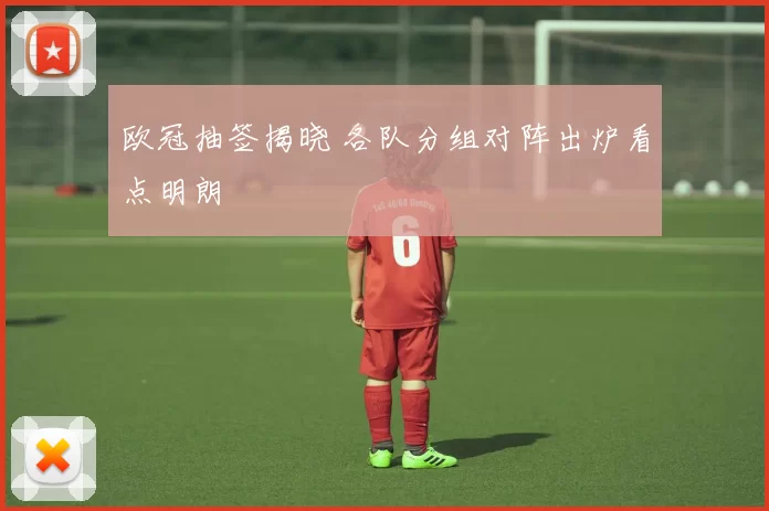 欧冠抽签揭晓 各队分组对阵出炉看点明朗