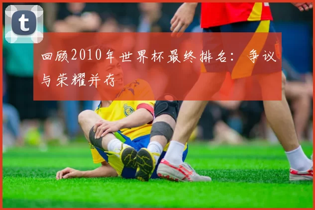回顾2010年世界杯最终排名：争议与荣耀并存