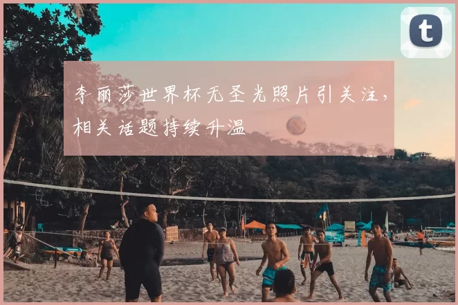 李丽莎世界杯无圣光照片引关注，相关话题持续升温