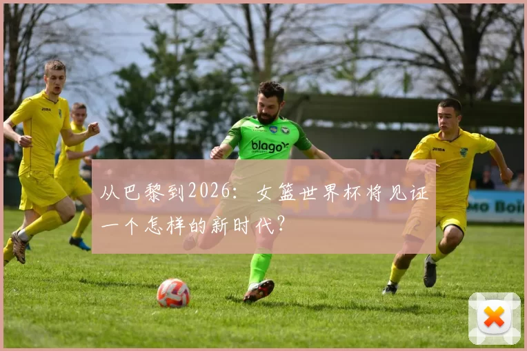 从巴黎到2026：女篮世界杯将见证一个怎样的新时代？