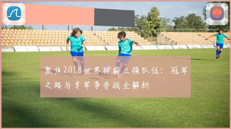 聚焦2018世界杯前三强队伍:冠军之路与季军争夺战全解析