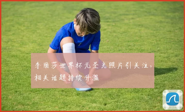 李丽莎世界杯无圣光照片引关注,相关话题持续升温