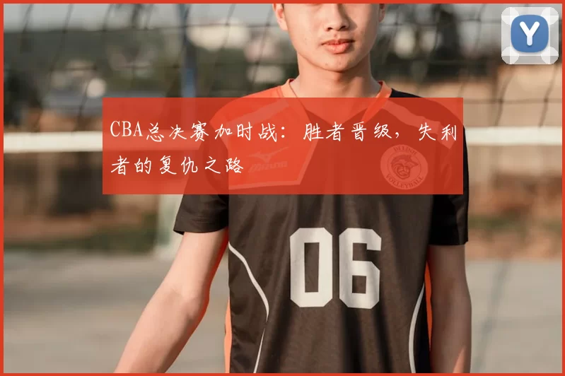 CBA总决赛加时战：胜者晋级，失利者的复仇之路