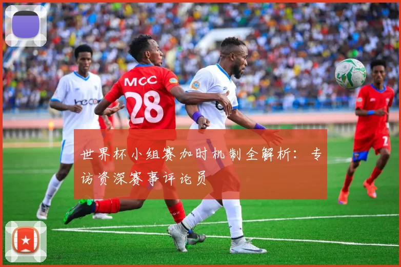 世界杯小组赛加时机制全解析:专访资深赛事评论员